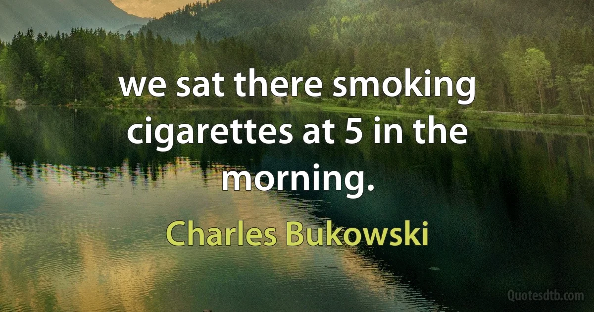 we sat there smoking cigarettes at 5 in the morning. (Charles Bukowski)