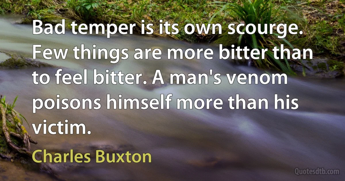 Bad temper is its own scourge. Few things are more bitter than to feel bitter. A man's venom poisons himself more than his victim. (Charles Buxton)