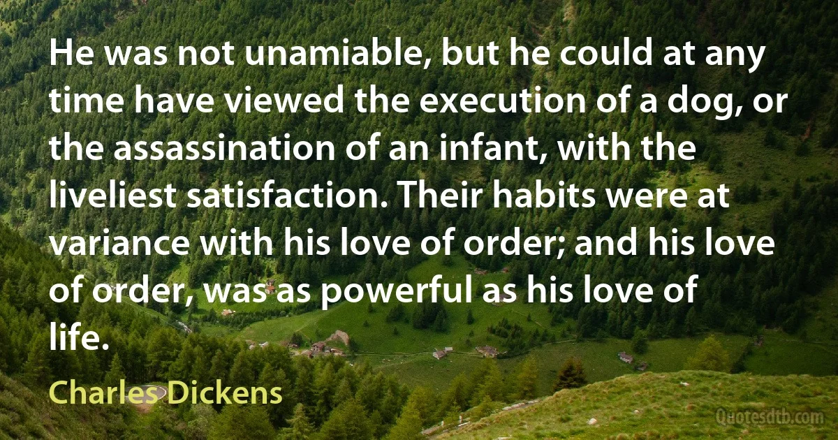 He was not unamiable, but he could at any time have viewed the execution of a dog, or the assassination of an infant, with the liveliest satisfaction. Their habits were at variance with his love of order; and his love of order, was as powerful as his love of life. (Charles Dickens)