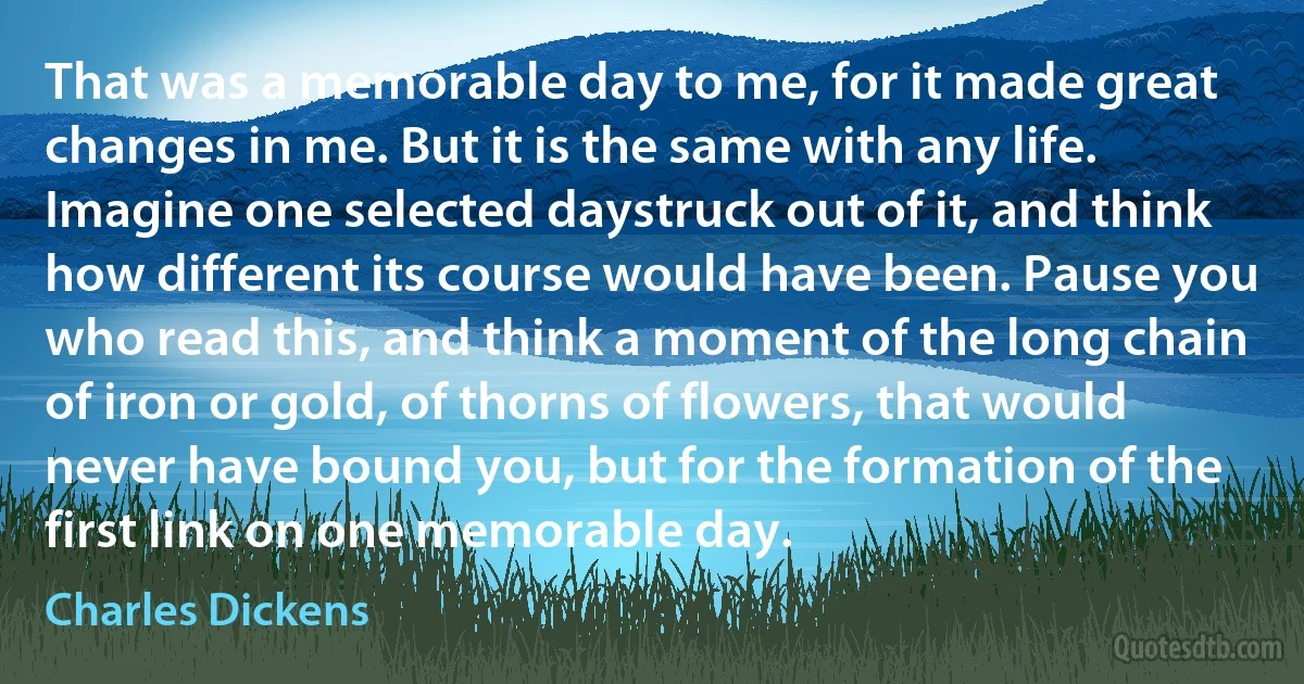 That was a memorable day to me, for it made great changes in me. But it is the same with any life. Imagine one selected daystruck out of it, and think how different its course would have been. Pause you who read this, and think a moment of the long chain of iron or gold, of thorns of flowers, that would never have bound you, but for the formation of the first link on one memorable day. (Charles Dickens)