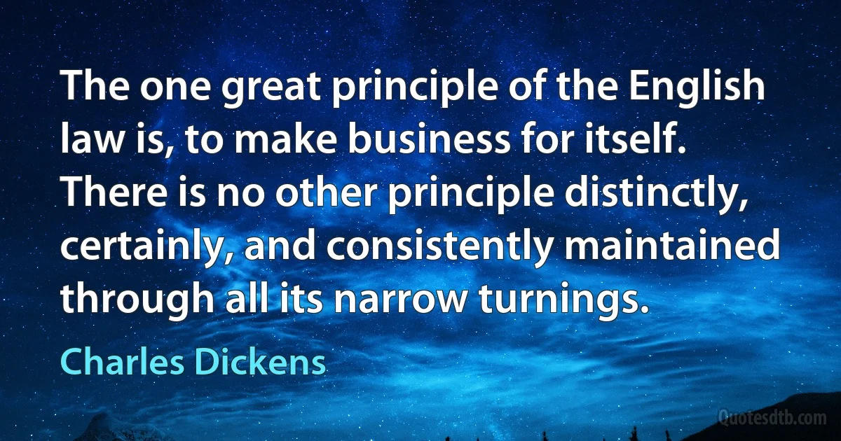 The one great principle of the English law is, to make business for itself. There is no other principle distinctly, certainly, and consistently maintained through all its narrow turnings. (Charles Dickens)