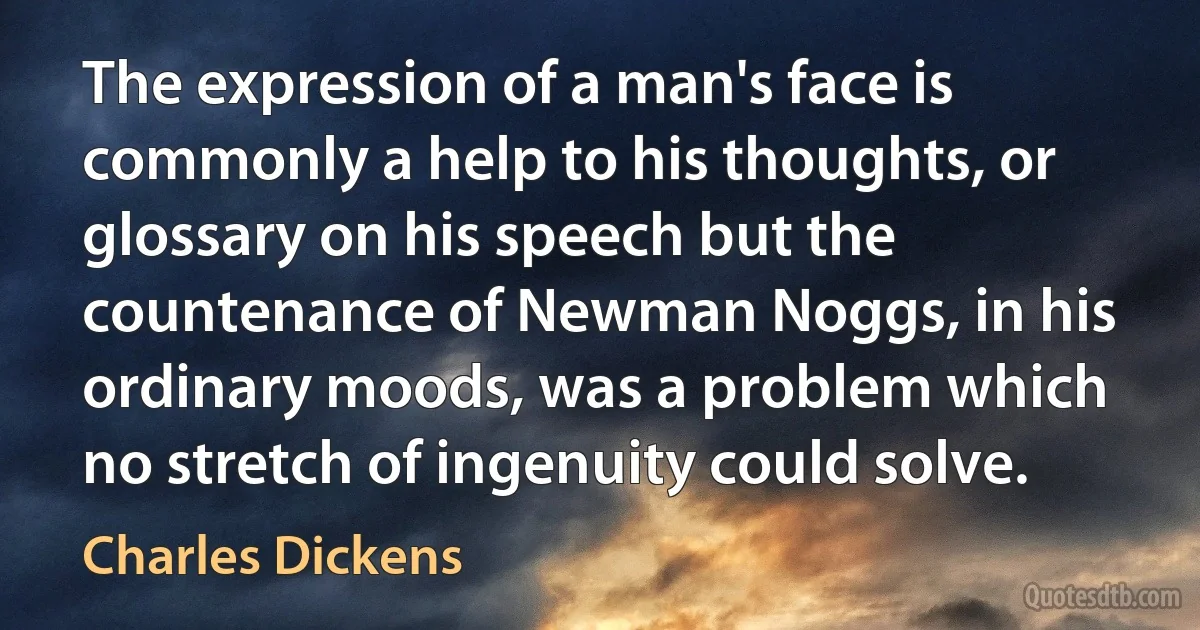 The expression of a man's face is commonly a help to his thoughts, or glossary on his speech but the countenance of Newman Noggs, in his ordinary moods, was a problem which no stretch of ingenuity could solve. (Charles Dickens)