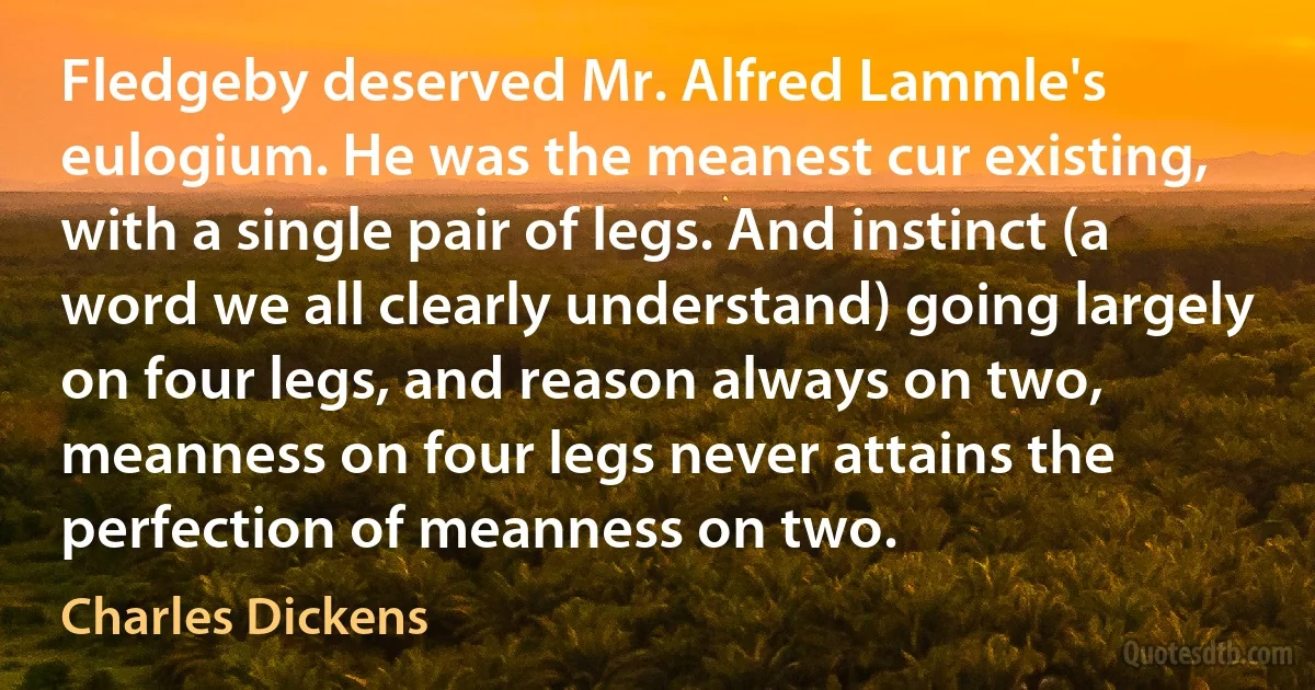 Fledgeby deserved Mr. Alfred Lammle's eulogium. He was the meanest cur existing, with a single pair of legs. And instinct (a word we all clearly understand) going largely on four legs, and reason always on two, meanness on four legs never attains the perfection of meanness on two. (Charles Dickens)