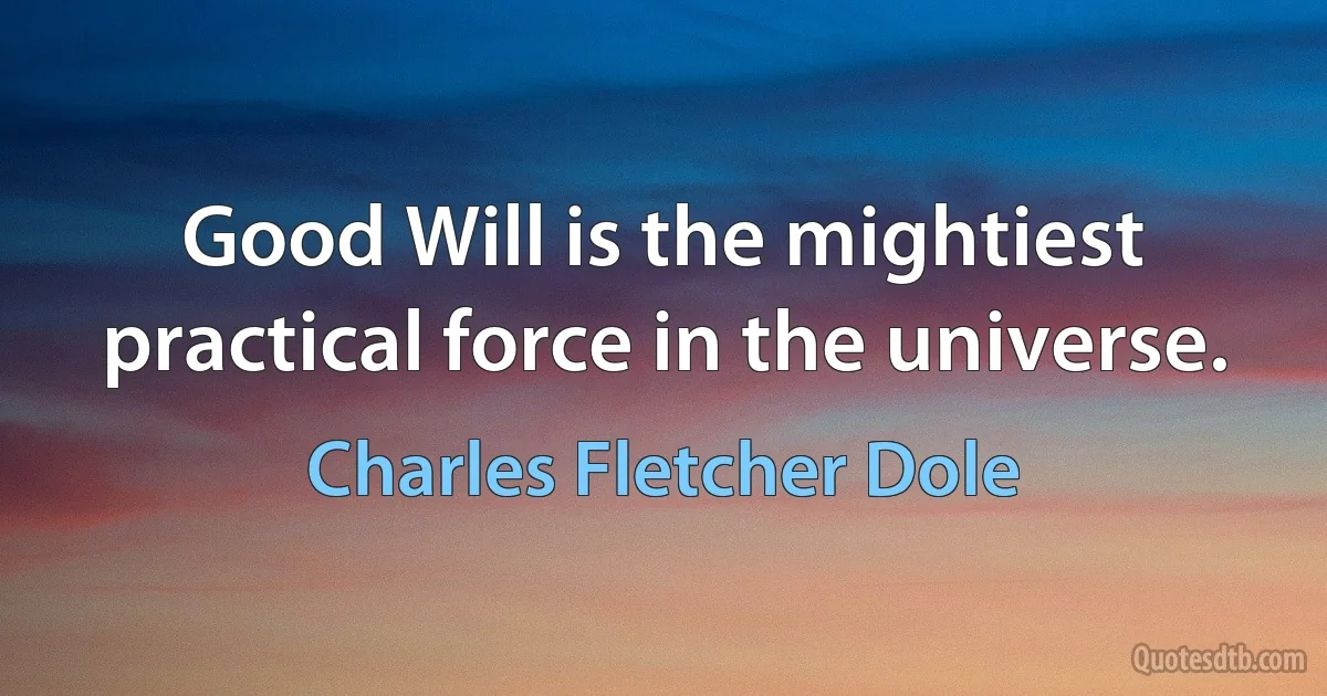 Good Will is the mightiest practical force in the universe. (Charles Fletcher Dole)