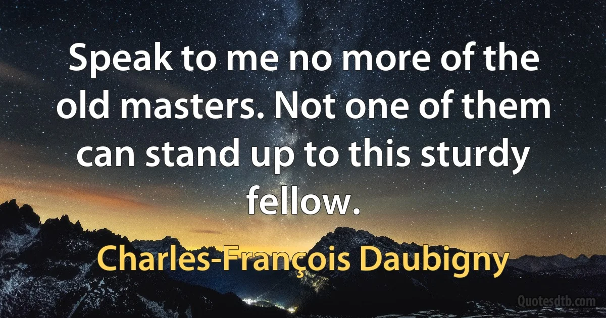 Speak to me no more of the old masters. Not one of them can stand up to this sturdy fellow. (Charles-François Daubigny)