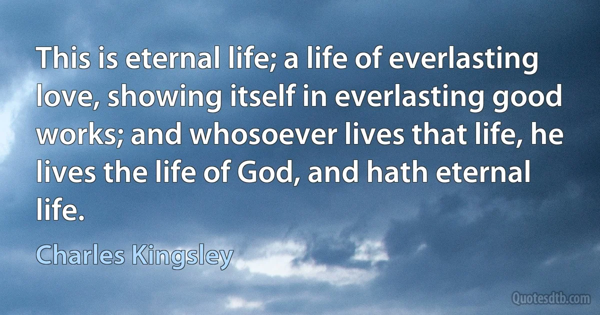 This is eternal life; a life of everlasting love, showing itself in everlasting good works; and whosoever lives that life, he lives the life of God, and hath eternal life. (Charles Kingsley)