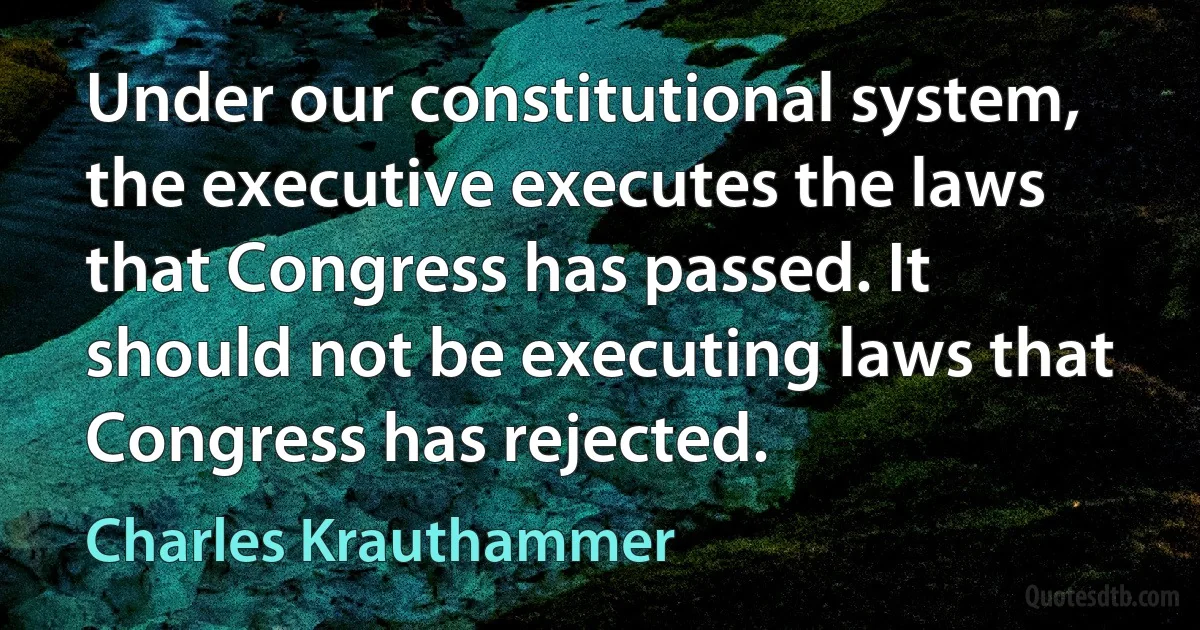 Under our constitutional system, the executive executes the laws that Congress has passed. It should not be executing laws that Congress has rejected. (Charles Krauthammer)