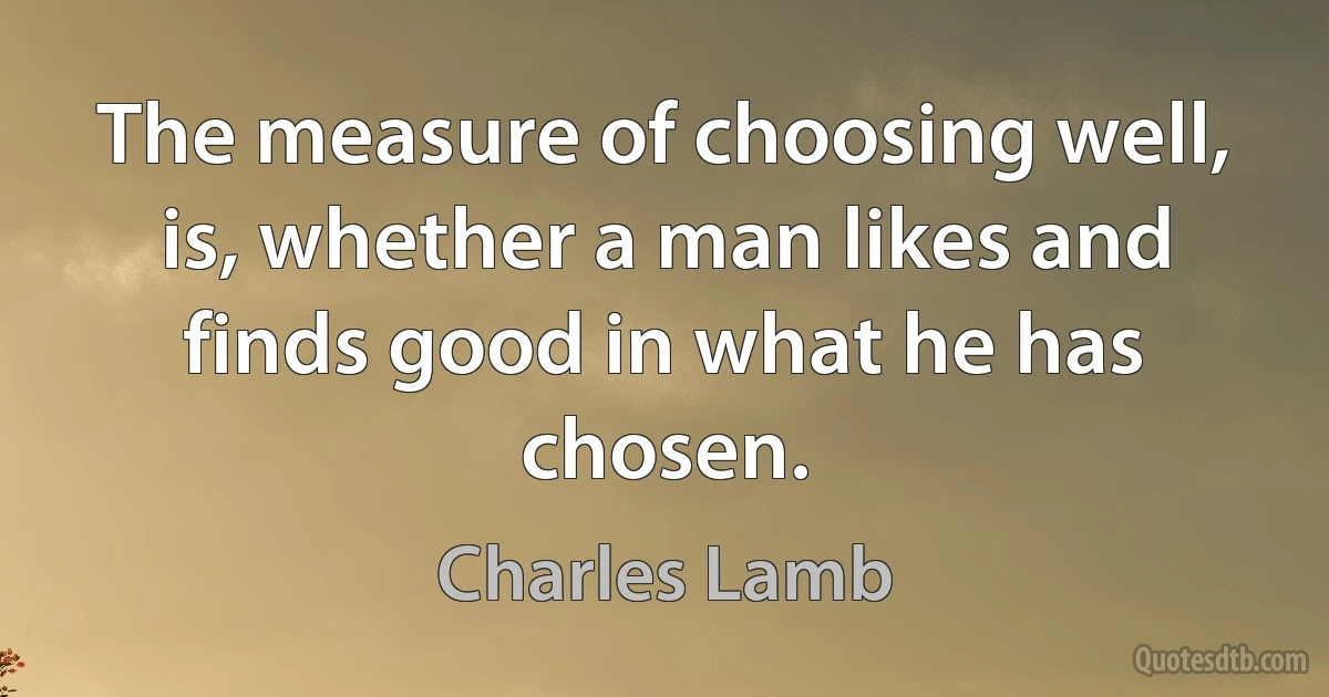 The measure of choosing well, is, whether a man likes and finds good in what he has chosen. (Charles Lamb)