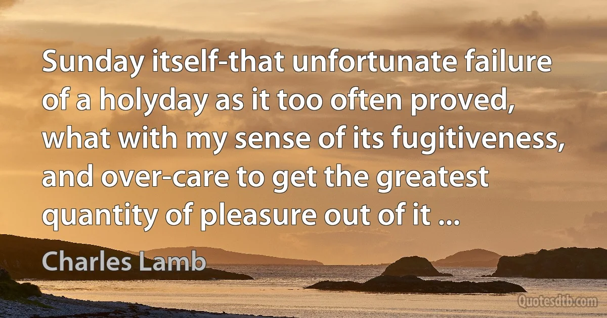 Sunday itself-that unfortunate failure of a holyday as it too often proved, what with my sense of its fugitiveness, and over-care to get the greatest quantity of pleasure out of it ... (Charles Lamb)