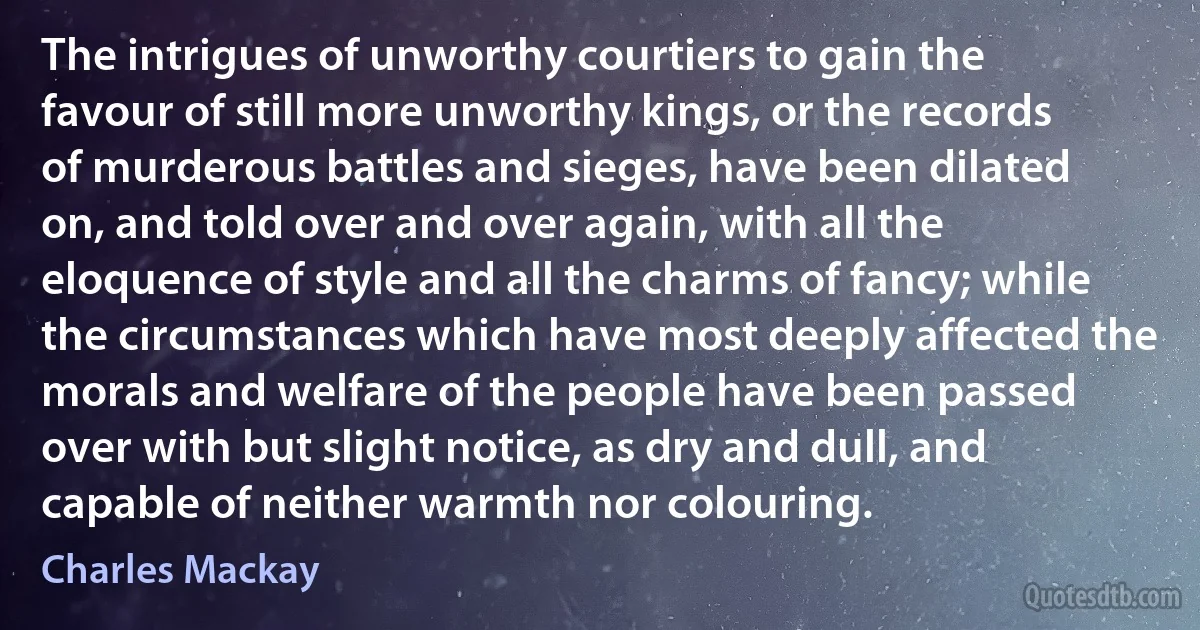 The intrigues of unworthy courtiers to gain the favour of still more unworthy kings, or the records of murderous battles and sieges, have been dilated on, and told over and over again, with all the eloquence of style and all the charms of fancy; while the circumstances which have most deeply affected the morals and welfare of the people have been passed over with but slight notice, as dry and dull, and capable of neither warmth nor colouring. (Charles Mackay)