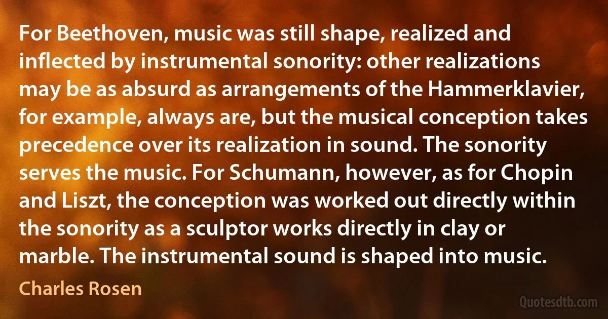 For Beethoven, music was still shape, realized and inflected by instrumental sonority: other realizations may be as absurd as arrangements of the Hammerklavier, for example, always are, but the musical conception takes precedence over its realization in sound. The sonority serves the music. For Schumann, however, as for Chopin and Liszt, the conception was worked out directly within the sonority as a sculptor works directly in clay or marble. The instrumental sound is shaped into music. (Charles Rosen)