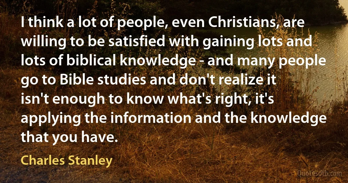 I think a lot of people, even Christians, are willing to be satisfied with gaining lots and lots of biblical knowledge - and many people go to Bible studies and don't realize it isn't enough to know what's right, it's applying the information and the knowledge that you have. (Charles Stanley)