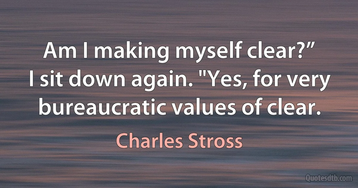 Am I making myself clear?”
I sit down again. "Yes, for very bureaucratic values of clear. (Charles Stross)