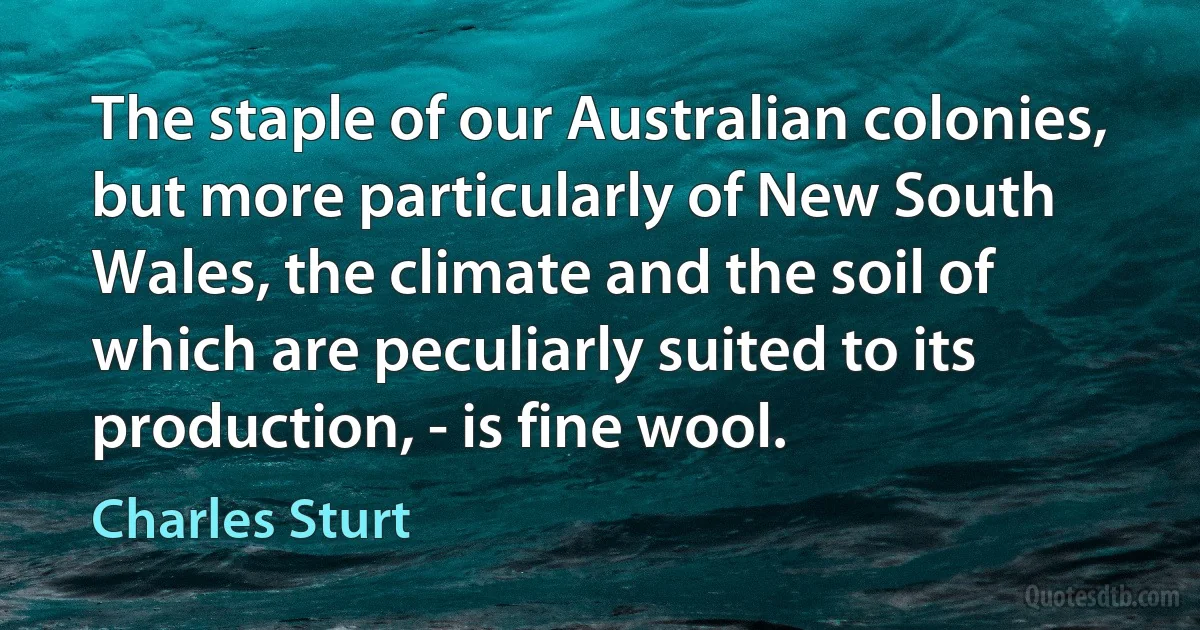 The staple of our Australian colonies, but more particularly of New South Wales, the climate and the soil of which are peculiarly suited to its production, - is fine wool. (Charles Sturt)