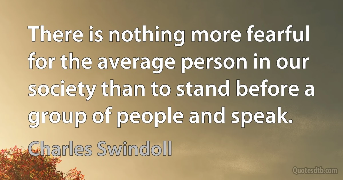 There is nothing more fearful for the average person in our society than to stand before a group of people and speak. (Charles Swindoll)