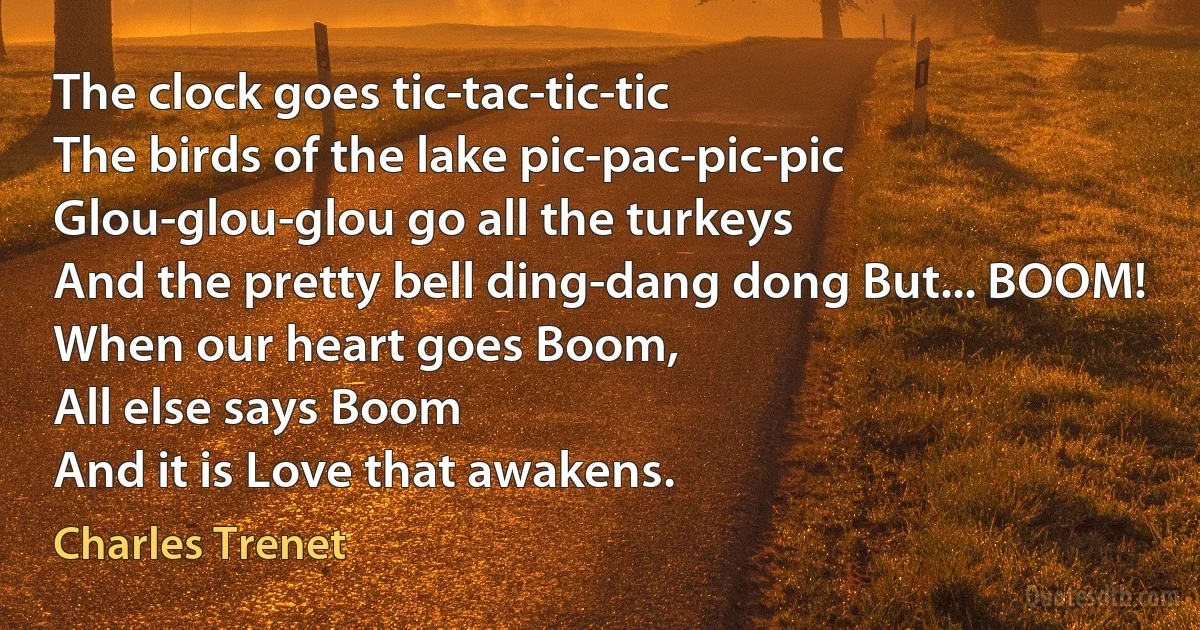 The clock goes tic-tac-tic-tic
The birds of the lake pic-pac-pic-pic
Glou-glou-glou go all the turkeys
And the pretty bell ding-dang dong But... BOOM!
When our heart goes Boom,
All else says Boom
And it is Love that awakens. (Charles Trenet)