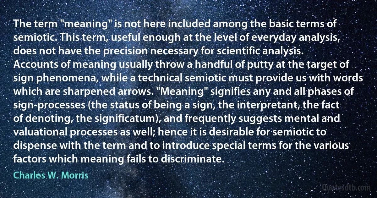 The term "meaning" is not here included among the basic terms of semiotic. This term, useful enough at the level of everyday analysis, does not have the precision necessary for scientific analysis. Accounts of meaning usually throw a handful of putty at the target of sign phenomena, while a technical semiotic must provide us with words which are sharpened arrows. "Meaning" signifies any and all phases of sign-processes (the status of being a sign, the interpretant, the fact of denoting, the significatum), and frequently suggests mental and valuational processes as well; hence it is desirable for semiotic to dispense with the term and to introduce special terms for the various factors which meaning fails to discriminate. (Charles W. Morris)