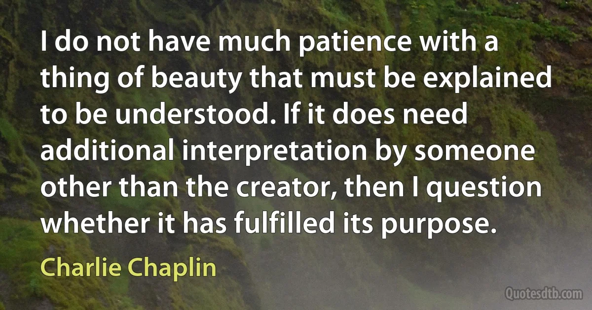 I do not have much patience with a thing of beauty that must be explained to be understood. If it does need additional interpretation by someone other than the creator, then I question whether it has fulfilled its purpose. (Charlie Chaplin)