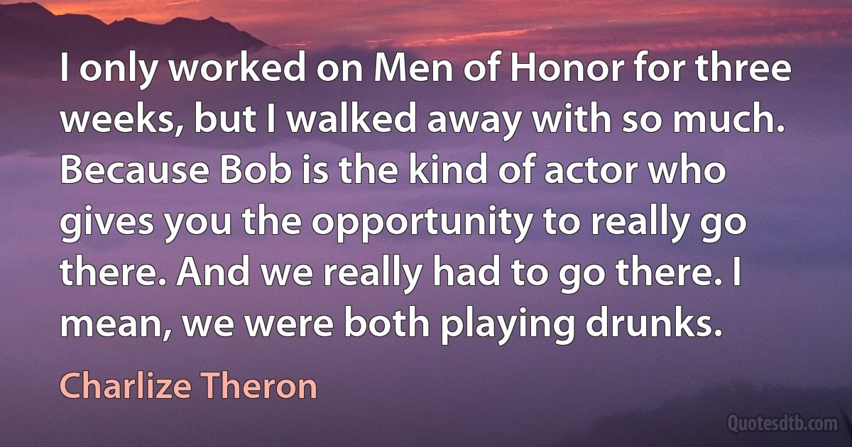 I only worked on Men of Honor for three weeks, but I walked away with so much. Because Bob is the kind of actor who gives you the opportunity to really go there. And we really had to go there. I mean, we were both playing drunks. (Charlize Theron)