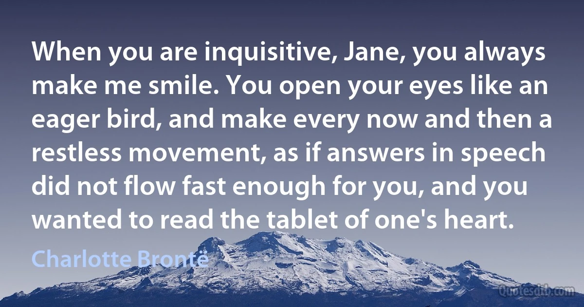 When you are inquisitive, Jane, you always make me smile. You open your eyes like an eager bird, and make every now and then a restless movement, as if answers in speech did not flow fast enough for you, and you wanted to read the tablet of one's heart. (Charlotte Brontë)