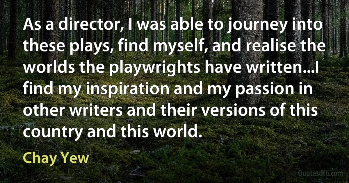 As a director, I was able to journey into these plays, find myself, and realise the worlds the playwrights have written...I find my inspiration and my passion in other writers and their versions of this country and this world. (Chay Yew)