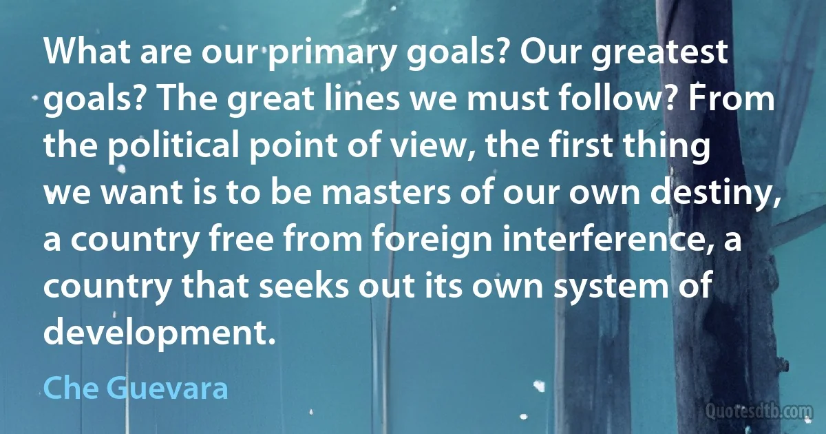 What are our primary goals? Our greatest goals? The great lines we must follow? From the political point of view, the first thing we want is to be masters of our own destiny, a country free from foreign interference, a country that seeks out its own system of development. (Che Guevara)