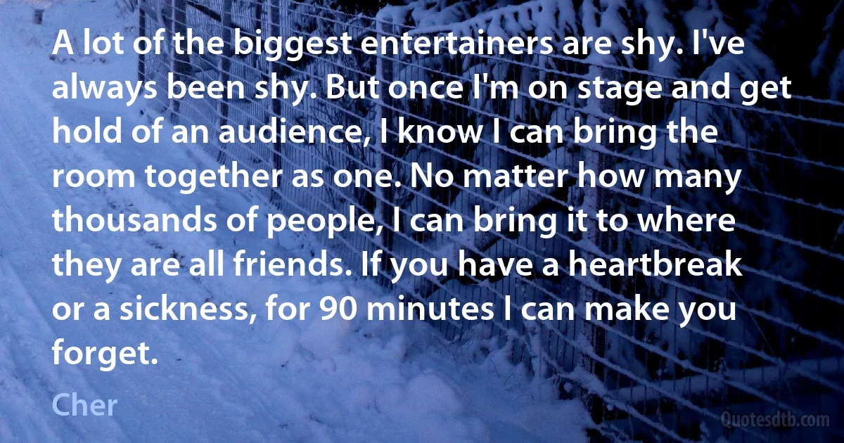 A lot of the biggest entertainers are shy. I've always been shy. But once I'm on stage and get hold of an audience, I know I can bring the room together as one. No matter how many thousands of people, I can bring it to where they are all friends. If you have a heartbreak or a sickness, for 90 minutes I can make you forget. (Cher)