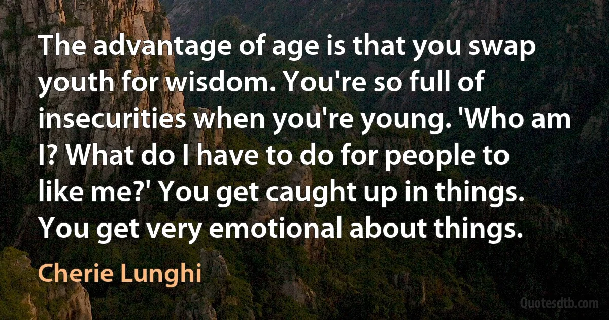 The advantage of age is that you swap youth for wisdom. You're so full of insecurities when you're young. 'Who am I? What do I have to do for people to like me?' You get caught up in things. You get very emotional about things. (Cherie Lunghi)