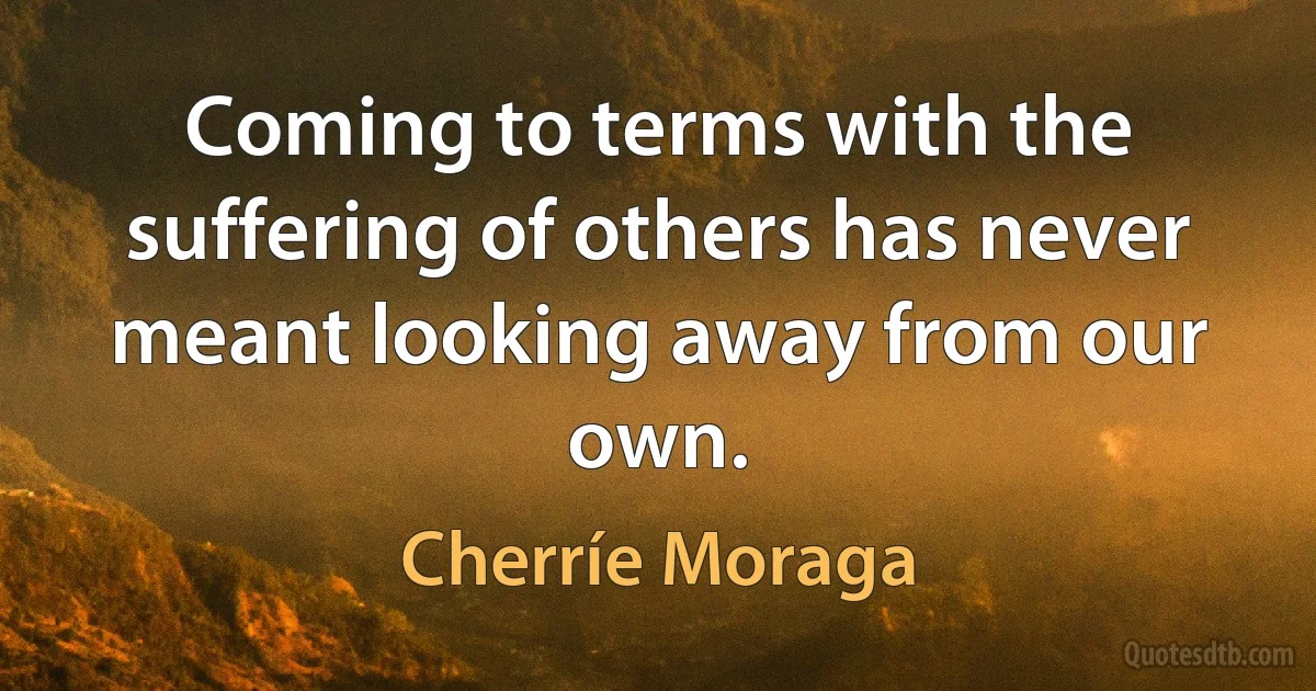 Coming to terms with the suffering of others has never meant looking away from our own. (Cherríe Moraga)