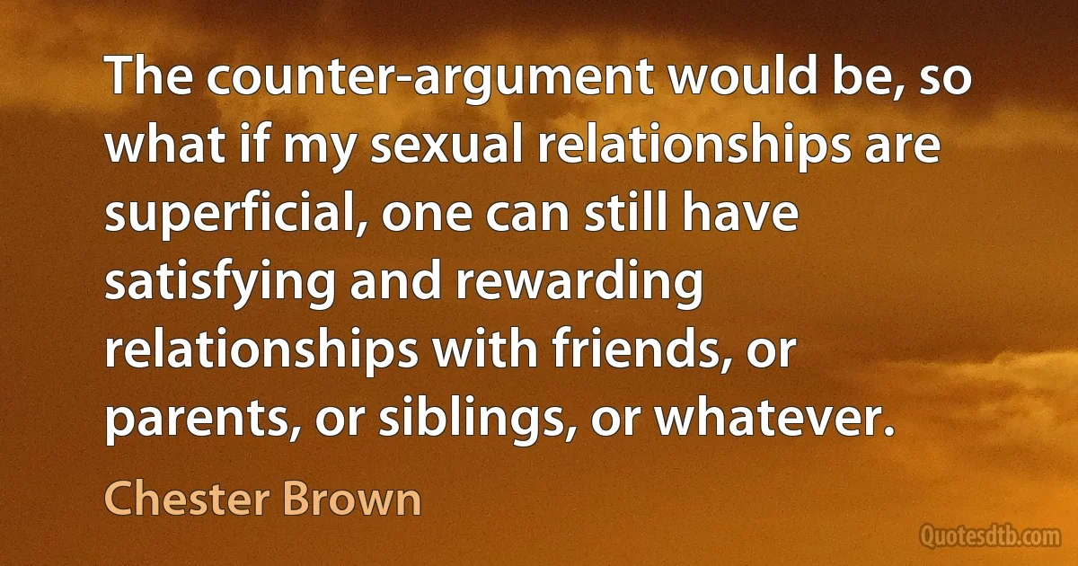 The counter-argument would be, so what if my sexual relationships are superficial, one can still have satisfying and rewarding relationships with friends, or parents, or siblings, or whatever. (Chester Brown)