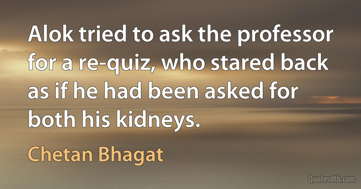 Alok tried to ask the professor for a re-quiz, who stared back as if he had been asked for both his kidneys. (Chetan Bhagat)