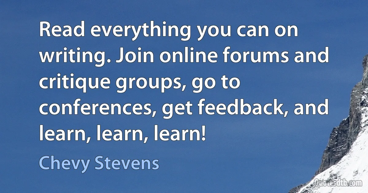 Read everything you can on writing. Join online forums and critique groups, go to conferences, get feedback, and learn, learn, learn! (Chevy Stevens)