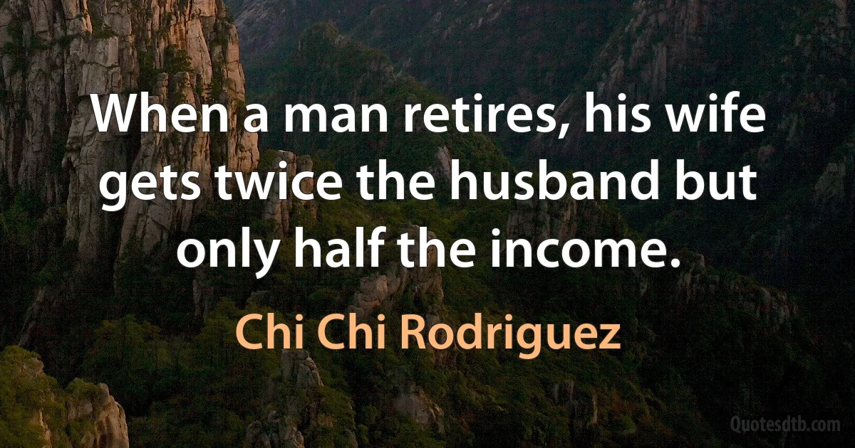 When a man retires, his wife gets twice the husband but only half the income. (Chi Chi Rodriguez)