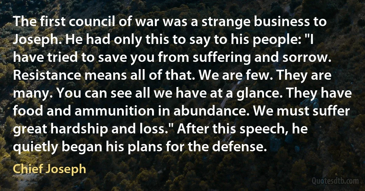 The first council of war was a strange business to Joseph. He had only this to say to his people: "I have tried to save you from suffering and sorrow. Resistance means all of that. We are few. They are many. You can see all we have at a glance. They have food and ammunition in abundance. We must suffer great hardship and loss." After this speech, he quietly began his plans for the defense. (Chief Joseph)