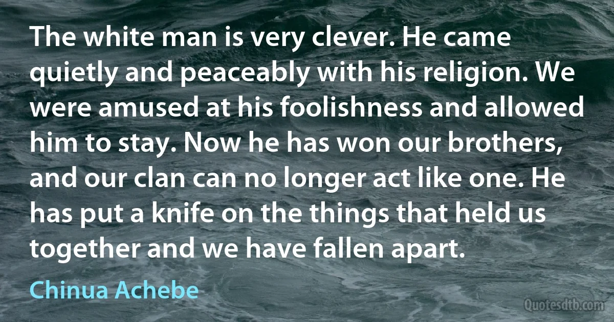 The white man is very clever. He came quietly and peaceably with his religion. We were amused at his foolishness and allowed him to stay. Now he has won our brothers, and our clan can no longer act like one. He has put a knife on the things that held us together and we have fallen apart. (Chinua Achebe)