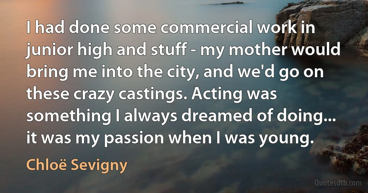 I had done some commercial work in junior high and stuff - my mother would bring me into the city, and we'd go on these crazy castings. Acting was something I always dreamed of doing... it was my passion when I was young. (Chloë Sevigny)