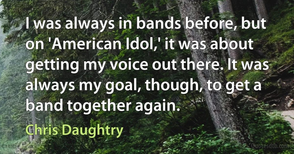 I was always in bands before, but on 'American Idol,' it was about getting my voice out there. It was always my goal, though, to get a band together again. (Chris Daughtry)