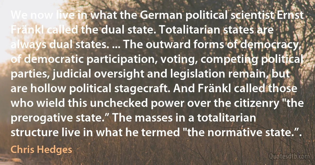 We now live in what the German political scientist Ernst Fränkl called the dual state. Totalitarian states are always dual states. ... The outward forms of democracy, of democratic participation, voting, competing political parties, judicial oversight and legislation remain, but are hollow political stagecraft. And Fränkl called those who wield this unchecked power over the citizenry "the prerogative state.” The masses in a totalitarian structure live in what he termed "the normative state.”. (Chris Hedges)