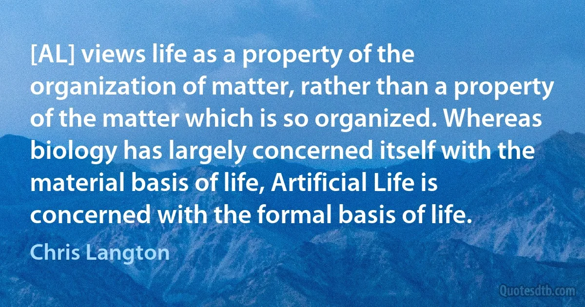 [AL] views life as a property of the organization of matter, rather than a property of the matter which is so organized. Whereas biology has largely concerned itself with the material basis of life, Artificial Life is concerned with the formal basis of life. (Chris Langton)