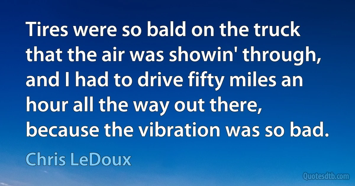 Tires were so bald on the truck that the air was showin' through, and I had to drive fifty miles an hour all the way out there, because the vibration was so bad. (Chris LeDoux)