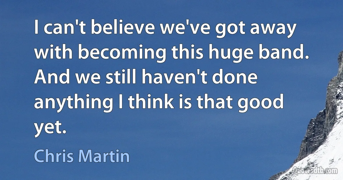 I can't believe we've got away with becoming this huge band. And we still haven't done anything I think is that good yet. (Chris Martin)