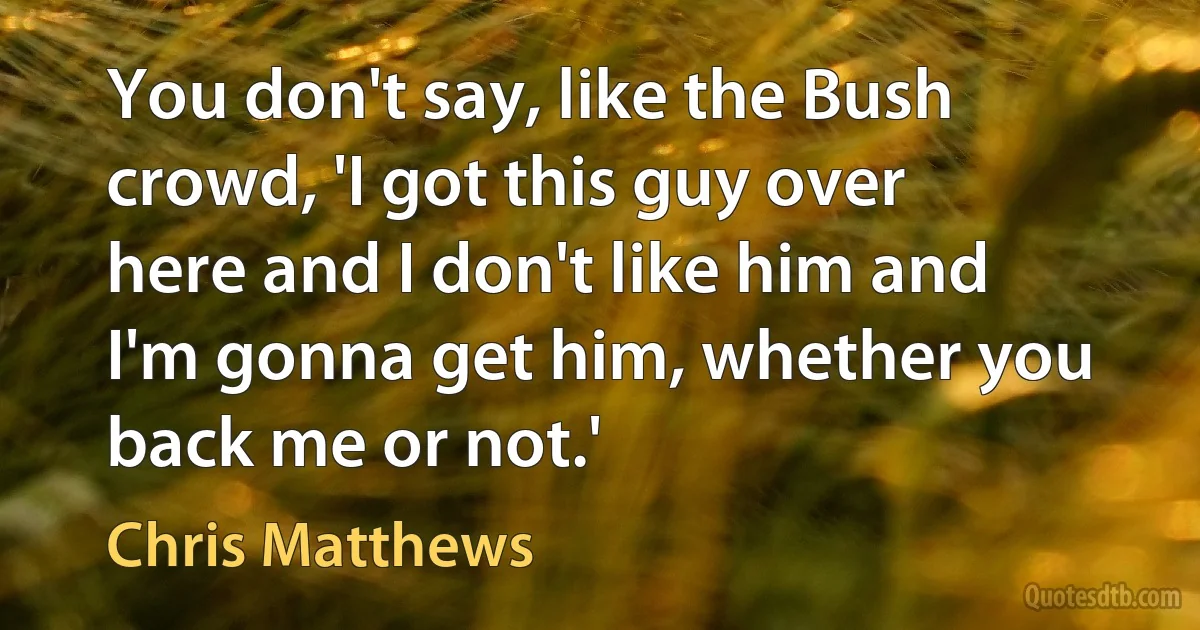 You don't say, like the Bush crowd, 'I got this guy over here and I don't like him and I'm gonna get him, whether you back me or not.' (Chris Matthews)