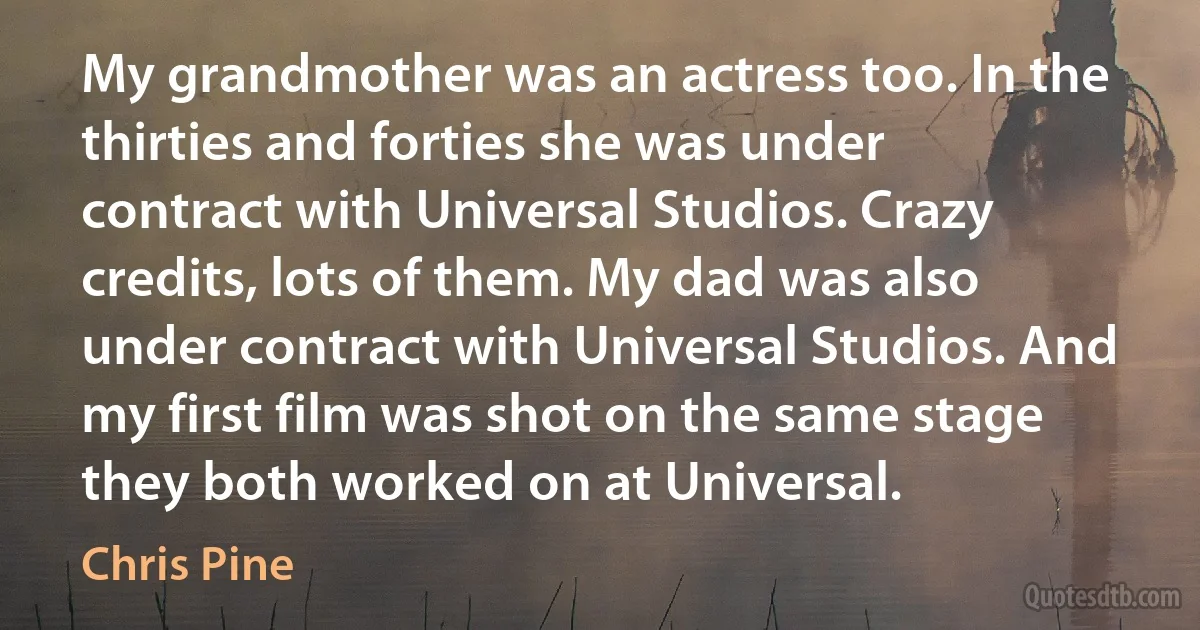 My grandmother was an actress too. In the thirties and forties she was under contract with Universal Studios. Crazy credits, lots of them. My dad was also under contract with Universal Studios. And my first film was shot on the same stage they both worked on at Universal. (Chris Pine)