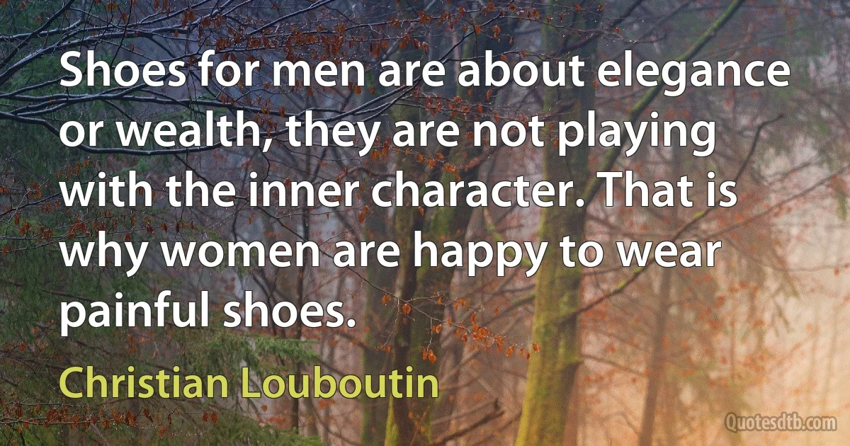 Shoes for men are about elegance or wealth, they are not playing with the inner character. That is why women are happy to wear painful shoes. (Christian Louboutin)