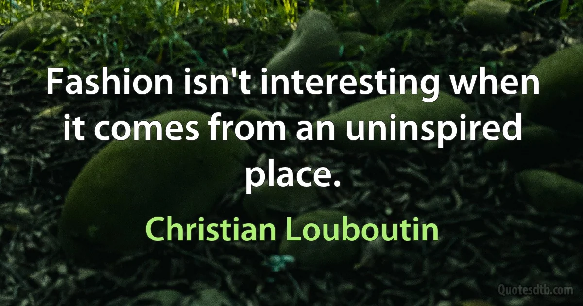 Fashion isn't interesting when it comes from an uninspired place. (Christian Louboutin)