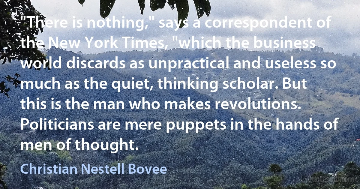 "There is nothing," says a correspondent of the New York Times, "which the business world discards as unpractical and useless so much as the quiet, thinking scholar. But this is the man who makes revolutions. Politicians are mere puppets in the hands of men of thought. (Christian Nestell Bovee)