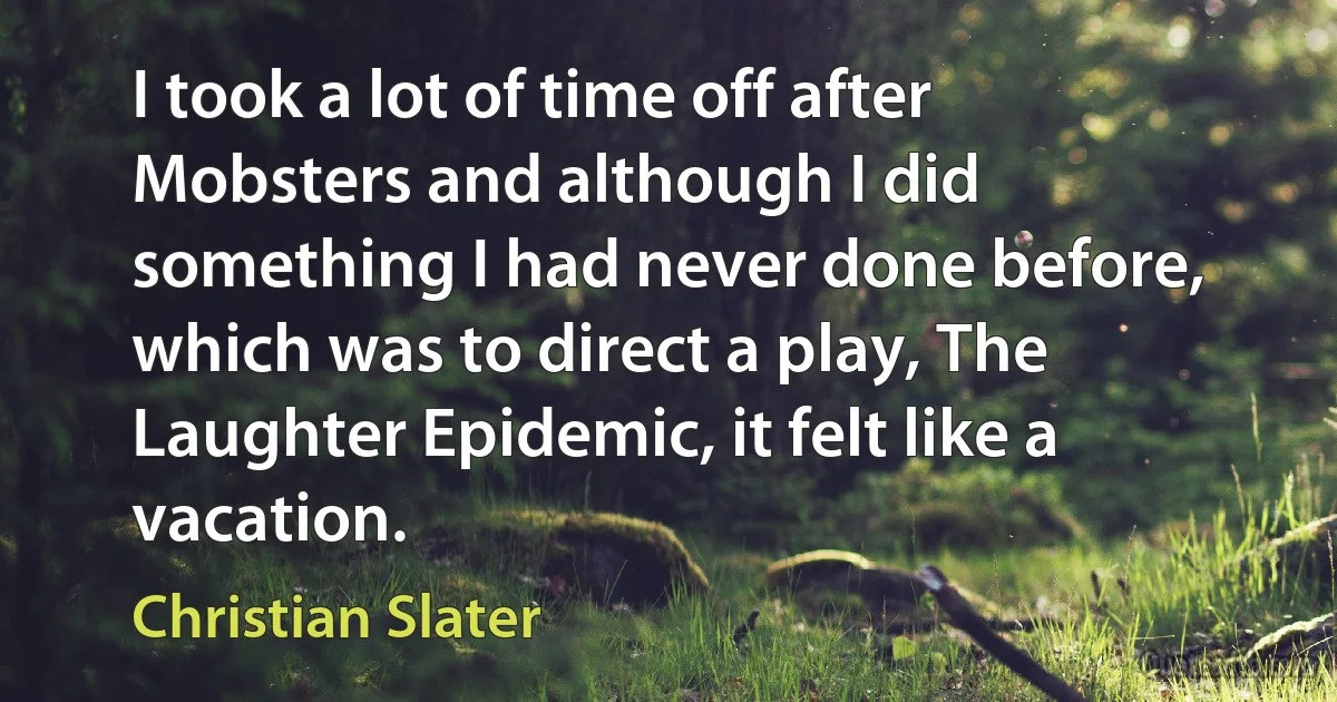 I took a lot of time off after Mobsters and although I did something I had never done before, which was to direct a play, The Laughter Epidemic, it felt like a vacation. (Christian Slater)