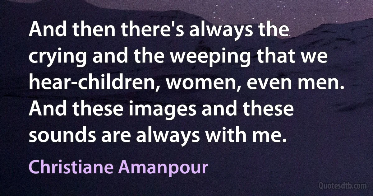 And then there's always the crying and the weeping that we hear-children, women, even men. And these images and these sounds are always with me. (Christiane Amanpour)