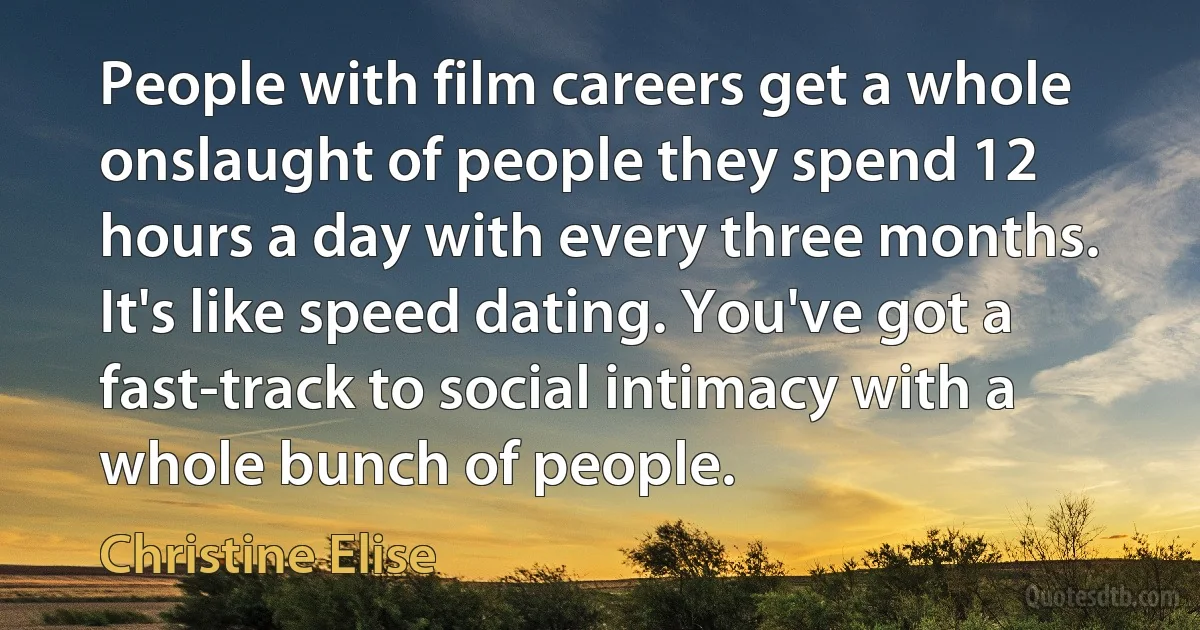 People with film careers get a whole onslaught of people they spend 12 hours a day with every three months. It's like speed dating. You've got a fast-track to social intimacy with a whole bunch of people. (Christine Elise)