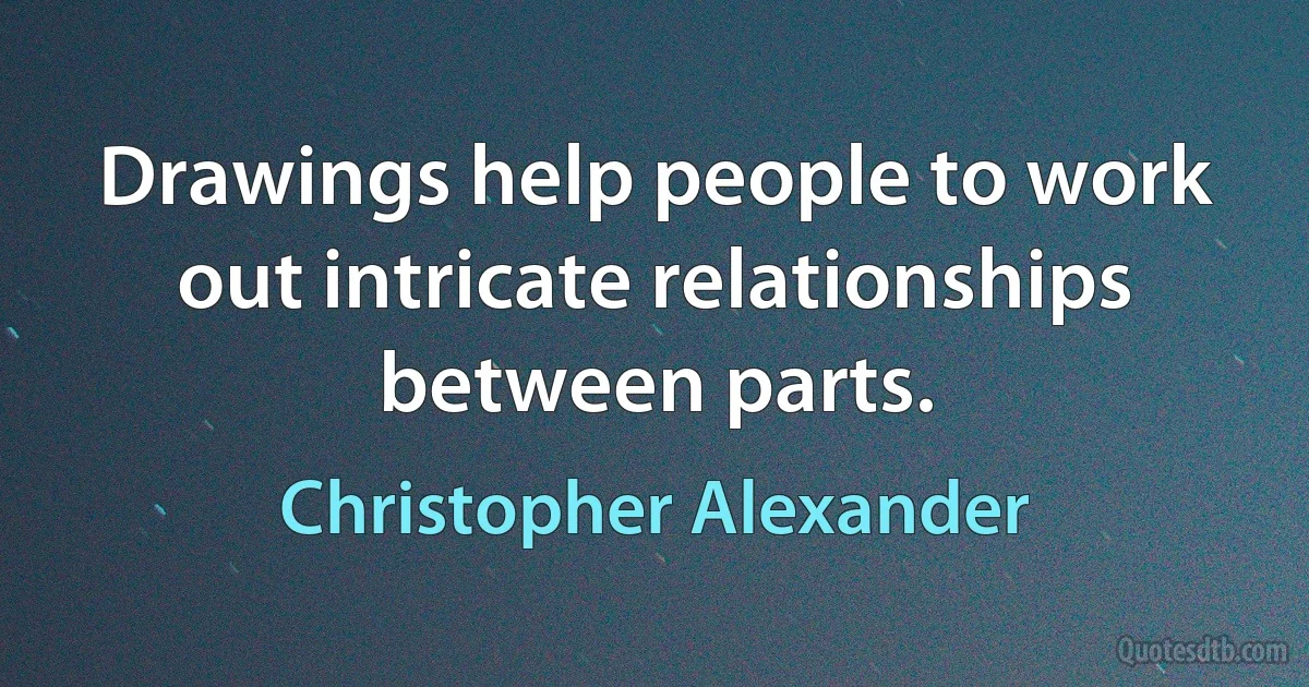 Drawings help people to work out intricate relationships between parts. (Christopher Alexander)